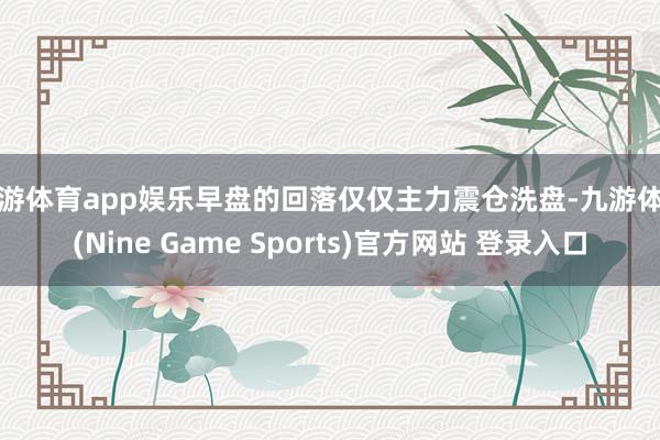 九游体育app娱乐早盘的回落仅仅主力震仓洗盘-九游体育(Nine Game Sports)官方网站 登录入口