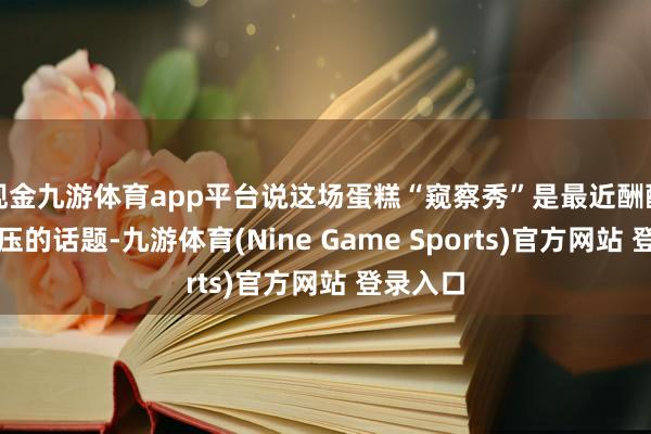 现金九游体育app平台说这场蛋糕“窥察秀”是最近酬酢圈最减压的话题-九游体育(Nine Game Sports)官方网站 登录入口
