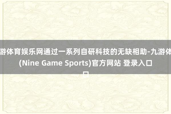 九游体育娱乐网通过一系列自研科技的无缺相助-九游体育(Nine Game Sports)官方网站 登录入口