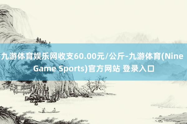 九游体育娱乐网收支60.00元/公斤-九游体育(Nine Game Sports)官方网站 登录入口