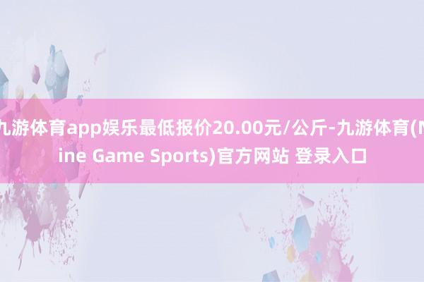 九游体育app娱乐最低报价20.00元/公斤-九游体育(Nine Game Sports)官方网站 登录入口