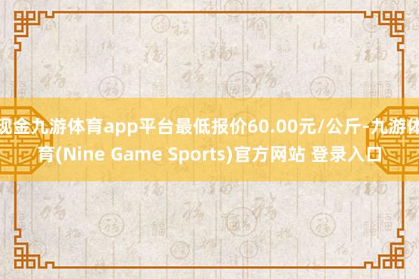 现金九游体育app平台最低报价60.00元/公斤-九游体育(Nine Game Sports)官方网站 登录入口