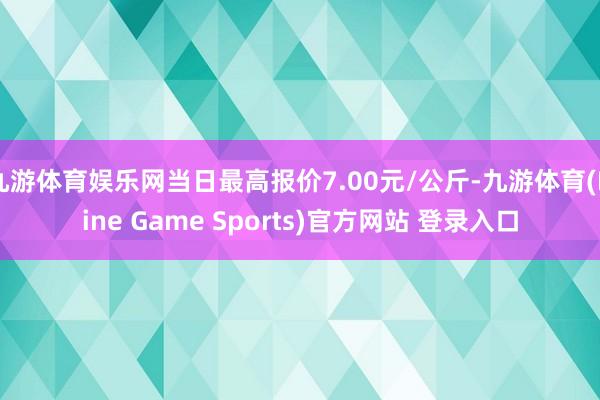 九游体育娱乐网当日最高报价7.00元/公斤-九游体育(Nine Game Sports)官方网站 登录入口