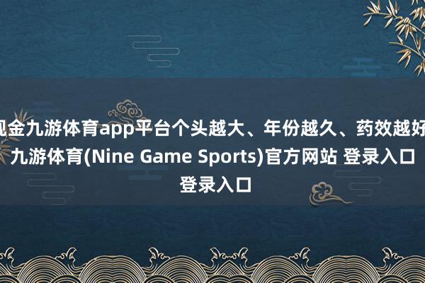 现金九游体育app平台个头越大、年份越久、药效越好-九游体育(Nine Game Sports)官方网站 登录入口