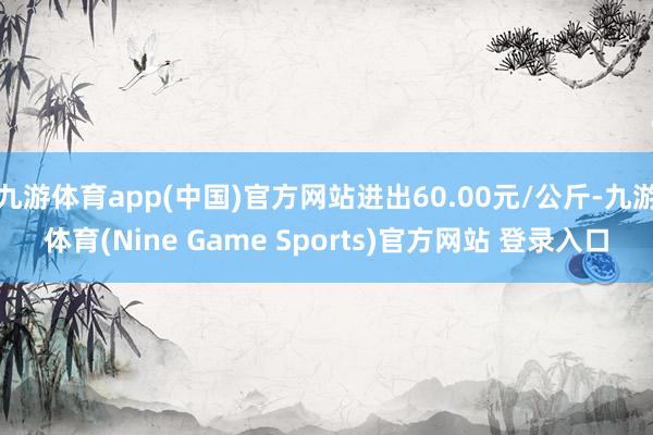 九游体育app(中国)官方网站进出60.00元/公斤-九游体育(Nine Game Sports)官方网站 登录入口