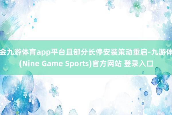 现金九游体育app平台且部分长停安装策动重启-九游体育(Nine Game Sports)官方网站 登录入口
