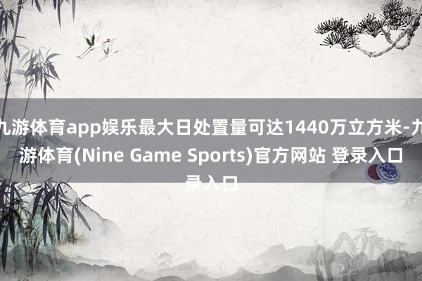 九游体育app娱乐最大日处置量可达1440万立方米-九游体育(Nine Game Sports)官方网站 登录入口