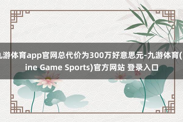 九游体育app官网总代价为300万好意思元-九游体育(Nine Game Sports)官方网站 登录入口
