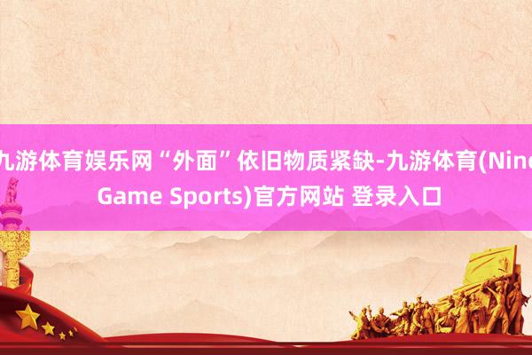 九游体育娱乐网“外面”依旧物质紧缺-九游体育(Nine Game Sports)官方网站 登录入口