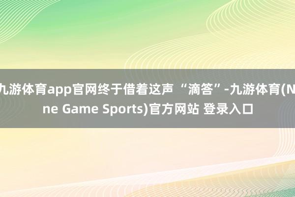 九游体育app官网终于借着这声 “滴答”-九游体育(Nine Game Sports)官方网站 登录入口