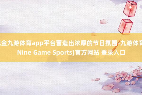 现金九游体育app平台营造出浓厚的节日氛围-九游体育(Nine Game Sports)官方网站 登录入口