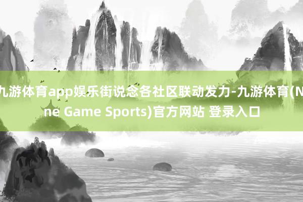 九游体育app娱乐街说念各社区联动发力-九游体育(Nine Game Sports)官方网站 登录入口