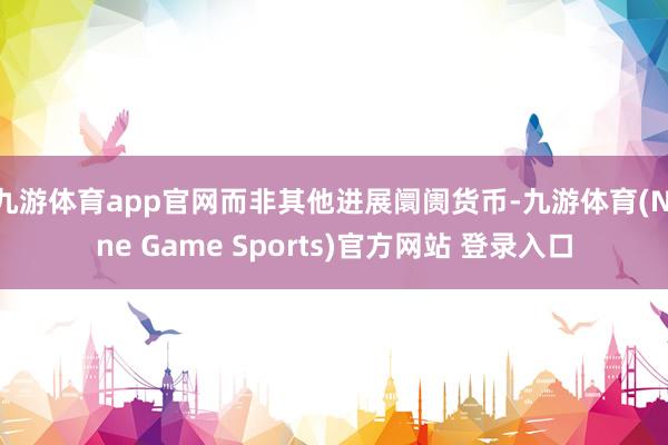 九游体育app官网而非其他进展阛阓货币-九游体育(Nine Game Sports)官方网站 登录入口