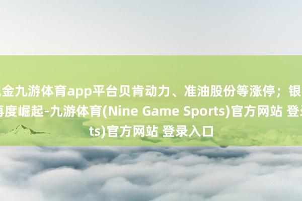 现金九游体育app平台贝肯动力、准油股份等涨停；银行板块再度崛起-九游体育(Nine Game Sports)官方网站 登录入口