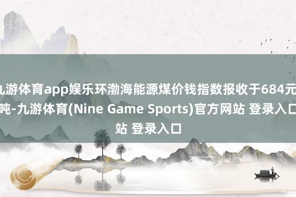 九游体育app娱乐环渤海能源煤价钱指数报收于684元/吨-九游体育(Nine Game Sports)官方网站 登录入口