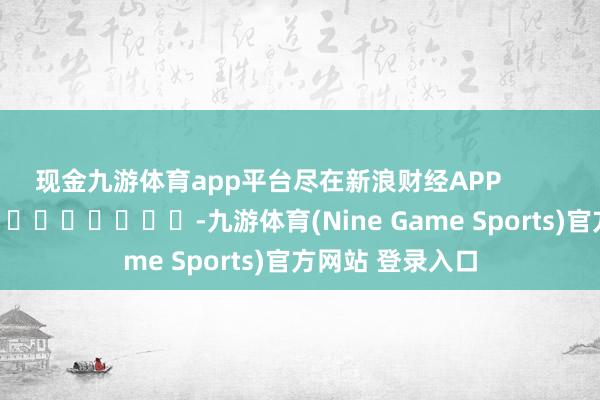 现金九游体育app平台尽在新浪财经APP            													-九游体育(Nine Game Sports)官方网站 登录入口
