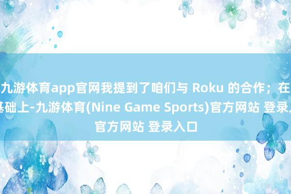 九游体育app官网我提到了咱们与 Roku 的合作；在此基础上-九游体育(Nine Game Sports)官方网站 登录入口