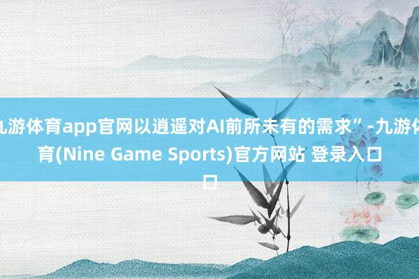 九游体育app官网以逍遥对AI前所未有的需求”-九游体育(Nine Game Sports)官方网站 登录入口