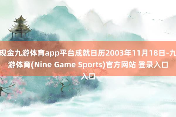 现金九游体育app平台成就日历2003年11月18日-九游体育(Nine Game Sports)官方网站 登录入口