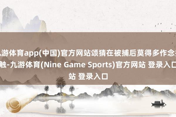 九游体育app(中国)官方网站颂猜在被捕后莫得多作念抵触-九游体育(Nine Game Sports)官方网站 登录入口