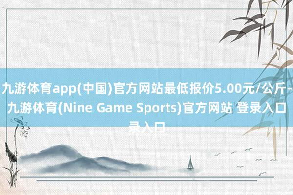 九游体育app(中国)官方网站最低报价5.00元/公斤-九游体育(Nine Game Sports)官方网站 登录入口