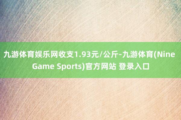 九游体育娱乐网收支1.93元/公斤-九游体育(Nine Game Sports)官方网站 登录入口
