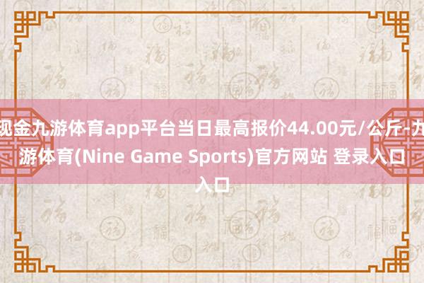 现金九游体育app平台当日最高报价44.00元/公斤-九游体育(Nine Game Sports)官方网站 登录入口