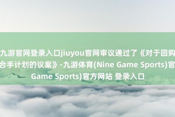 九游官网登录入口jiuyou官网审议通过了《对于回购股份鸠合竞价减合手计划的议案》-九游体育(Nine Game Sports)官方网站 登录入口