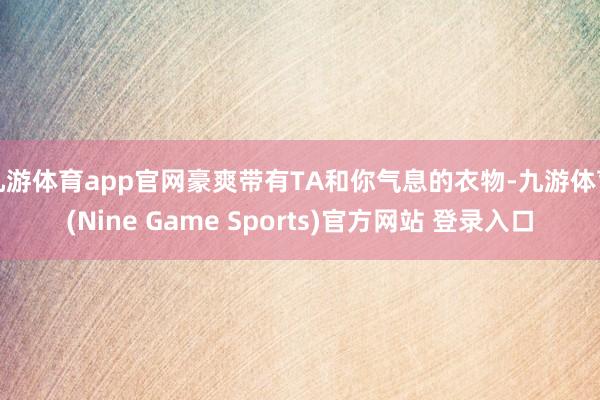 九游体育app官网豪爽带有TA和你气息的衣物-九游体育(Nine Game Sports)官方网站 登录入口