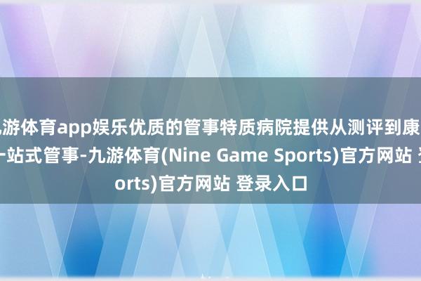 九游体育app娱乐优质的管事特质病院提供从测评到康复解释的一站式管事-九游体育(Nine Game Sports)官方网站 登录入口