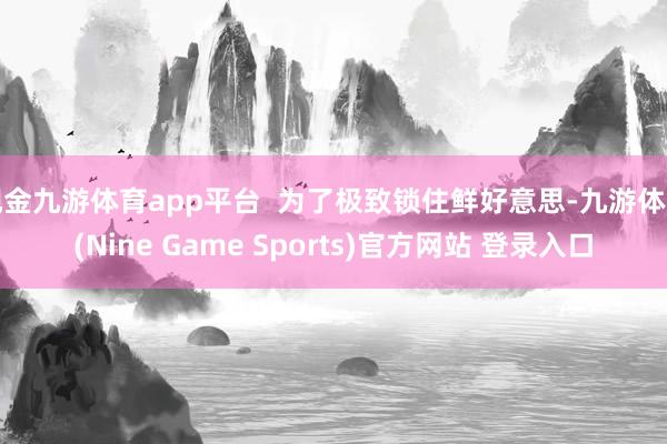 现金九游体育app平台  为了极致锁住鲜好意思-九游体育(Nine Game Sports)官方网站 登录入口