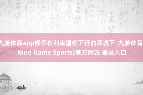 九游体育app娱乐 在利率握续下行的环境下-九游体育(Nine Game Sports)官方网站 登录入口