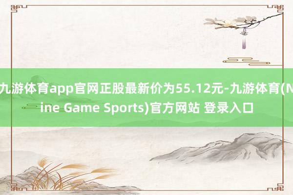 九游体育app官网正股最新价为55.12元-九游体育(Nine Game Sports)官方网站 登录入口