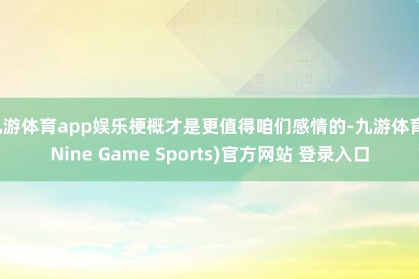 九游体育app娱乐梗概才是更值得咱们感情的-九游体育(Nine Game Sports)官方网站 登录入口
