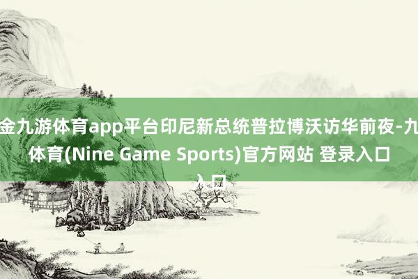现金九游体育app平台印尼新总统普拉博沃访华前夜-九游体育(Nine Game Sports)官方网站 登录入口