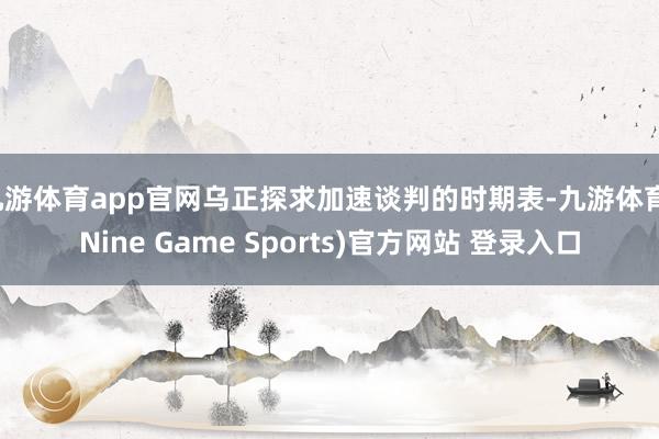 九游体育app官网乌正探求加速谈判的时期表-九游体育(Nine Game Sports)官方网站 登录入口