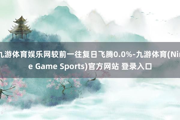 九游体育娱乐网较前一往复日飞腾0.0%-九游体育(Nine Game Sports)官方网站 登录入口