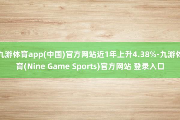 九游体育app(中国)官方网站近1年上升4.38%-九游体育(Nine Game Sports)官方网站 登录入口