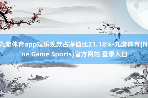 九游体育app娱乐现款占净值比21.18%-九游体育(Nine Game Sports)官方网站 登录入口