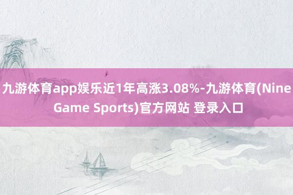 九游体育app娱乐近1年高涨3.08%-九游体育(Nine Game Sports)官方网站 登录入口