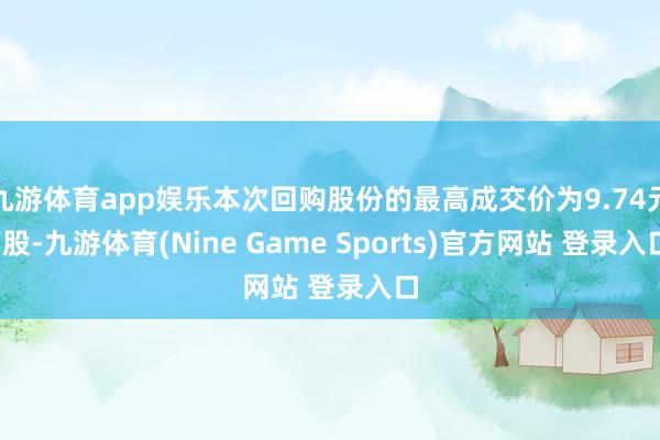 九游体育app娱乐本次回购股份的最高成交价为9.74元/股-九游体育(Nine Game Sports)官方网站 登录入口