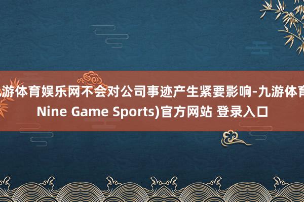 九游体育娱乐网不会对公司事迹产生紧要影响-九游体育(Nine Game Sports)官方网站 登录入口