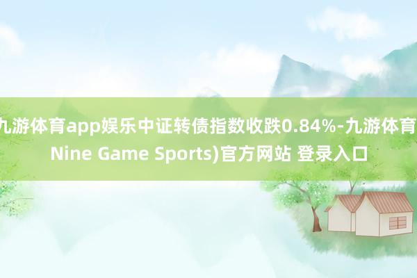 九游体育app娱乐中证转债指数收跌0.84%-九游体育(Nine Game Sports)官方网站 登录入口