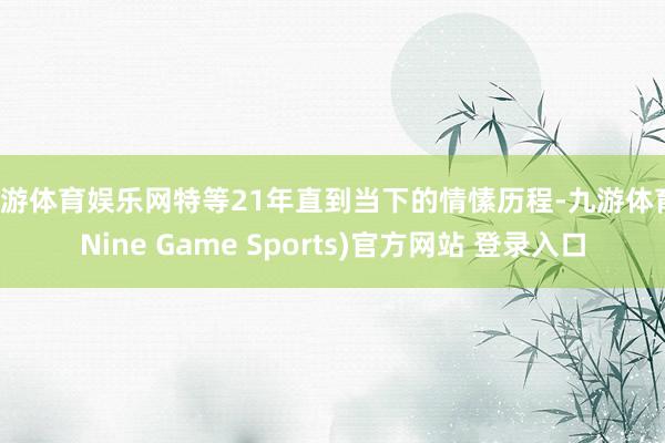 九游体育娱乐网特等21年直到当下的情愫历程-九游体育(Nine Game Sports)官方网站 登录入口