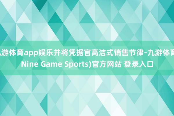 九游体育app娱乐并将凭据官高洁式销售节律-九游体育(Nine Game Sports)官方网站 登录入口