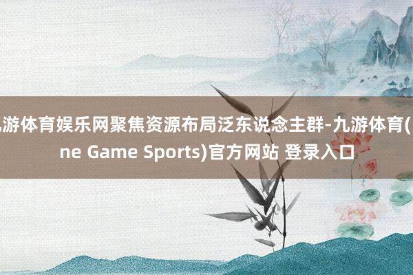 九游体育娱乐网聚焦资源布局泛东说念主群-九游体育(Nine Game Sports)官方网站 登录入口