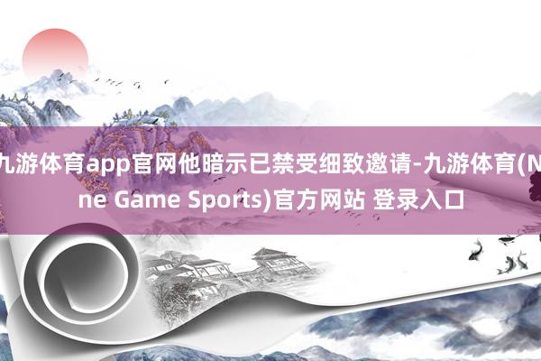 九游体育app官网他暗示已禁受细致邀请-九游体育(Nine Game Sports)官方网站 登录入口