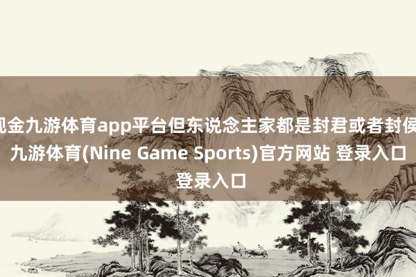 现金九游体育app平台但东说念主家都是封君或者封侯-九游体育(Nine Game Sports)官方网站 登录入口