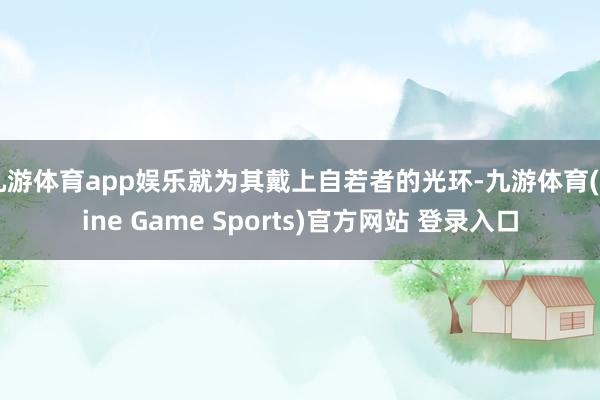 九游体育app娱乐就为其戴上自若者的光环-九游体育(Nine Game Sports)官方网站 登录入口