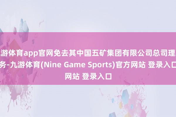 九游体育app官网免去其中国五矿集团有限公司总司理职务-九游体育(Nine Game Sports)官方网站 登录入口